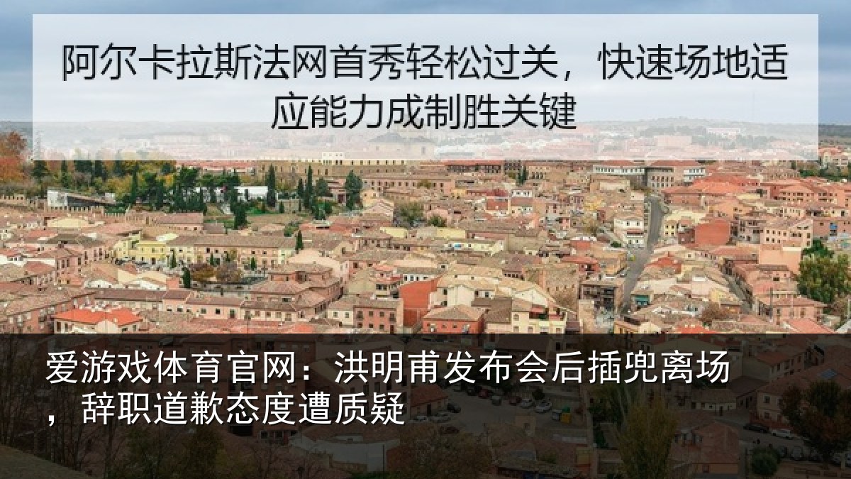 爱游戏体育官网：洪明甫发布会后插兜离场，辞职道歉态度遭质疑