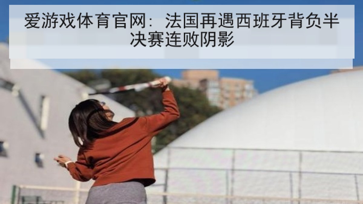 爱游戏体育官网: 法国再遇西班牙背负半决赛连败阴影