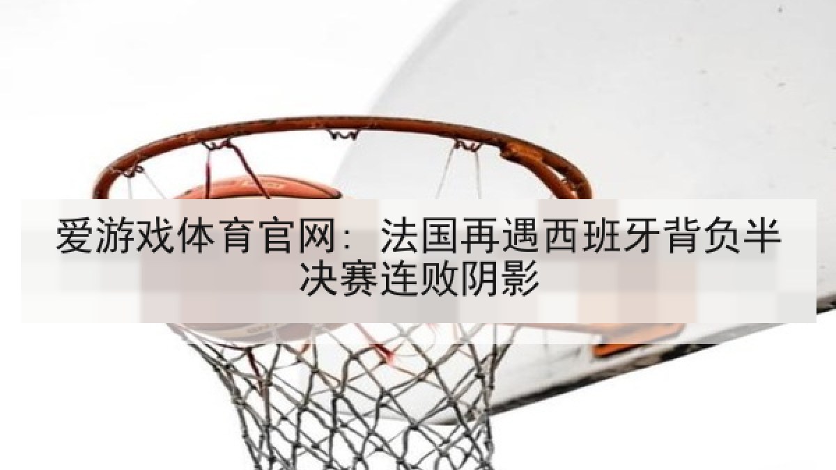 爱游戏体育官网: 法国再遇西班牙背负半决赛连败阴影