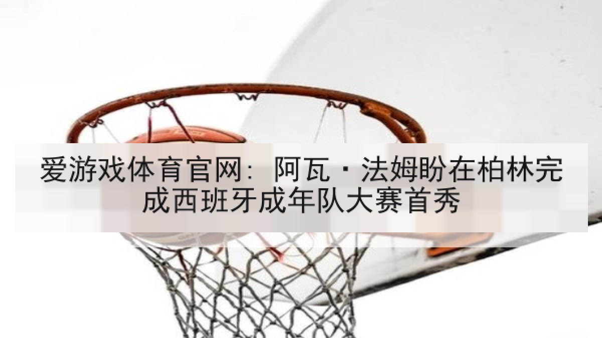 爱游戏体育官网: 阿瓦·法姆盼在柏林完成西班牙成年队大赛首秀