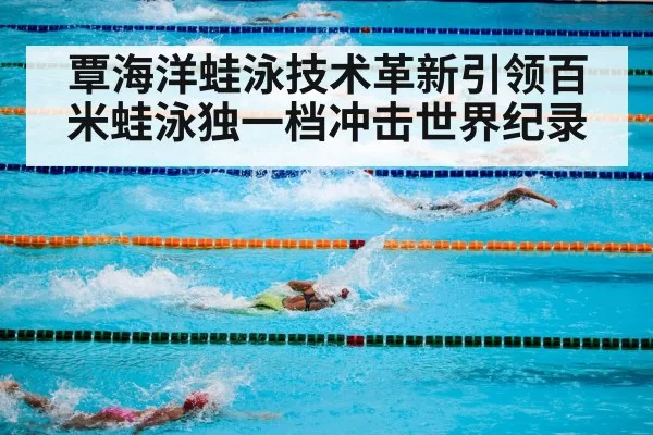 覃海洋蛙泳技术革新引领百米蛙泳独一档冲击世界纪录