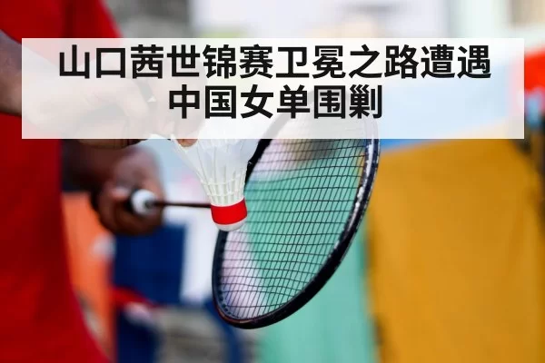 山口茜世锦赛卫冕之路遭遇中国女单围剿