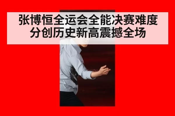 张博恒全运会全能决赛难度分创历史新高震撼全场
