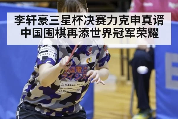 李轩豪三星杯决赛力克申真谞 中国围棋再添世界冠军荣耀