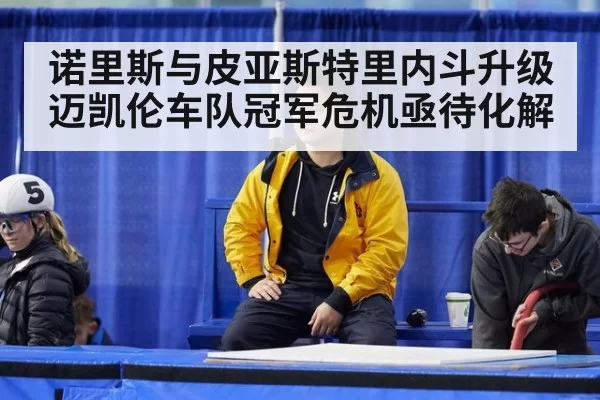 诺里斯与皮亚斯特里内斗升级迈凯伦车队冠军危机亟待化解