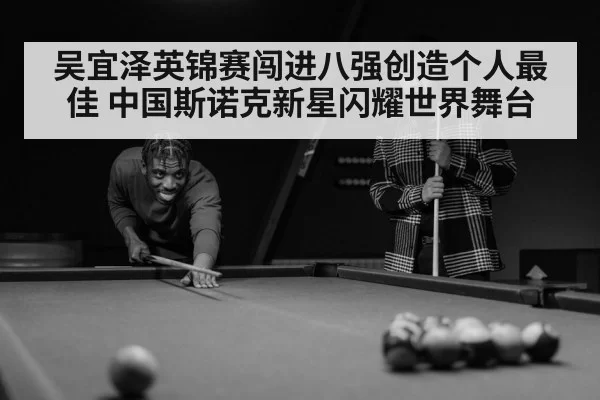 吴宜泽英锦赛闯进八强创造个人最佳 中国斯诺克新星闪耀世界舞台